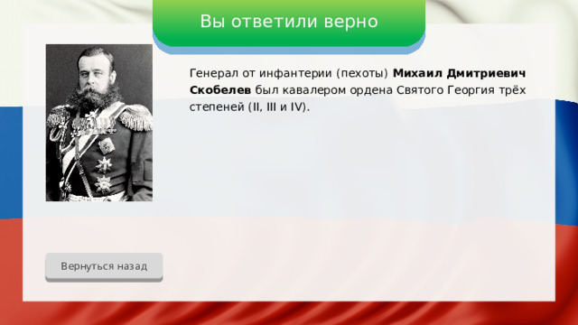 Вы ответили верно Генерал от инфантерии (пехоты) Михаил Дмитриевич Скобелев был  кавалером ордена Святого Георгия трёх степеней (II, III и IV). Вернуться назад 