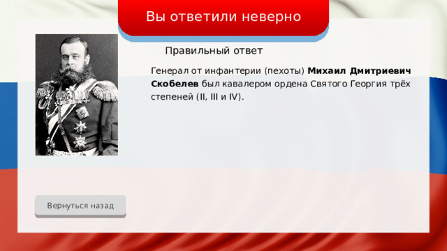Вы ответили неверно Правильный ответ Генерал от инфантерии (пехоты) Михаил Дмитриевич Скобелев был кавалером ордена Святого Георгия трёх степеней (II, III и IV). Вернуться назад 