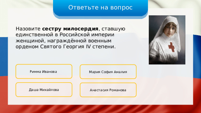 Ответьте на вопрос Назовите сестру милосердия , ставшую единственной в Российской империи женщиной, награждённой военным орденом Святого Георгия IV степени. Римма Иванова Мария София Амалия Даша Михайлова Анастасия Романова 