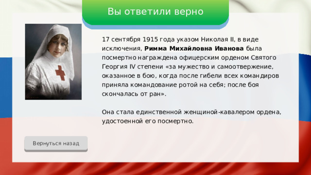 Вы ответили верно 17 сентября 1915 года указом Николая II, в виде исключения, Римма Михайловна Иванова была посмертно награждена офицерским орденом Святого Георгия IV степени «за мужество и самоотвержение, оказанное в бою, когда после гибели всех командиров приняла командование ротой на себя; после боя скончалась от ран». Она стала единственной женщиной-кавалером ордена, удостоенной его посмертно. Вернуться назад 