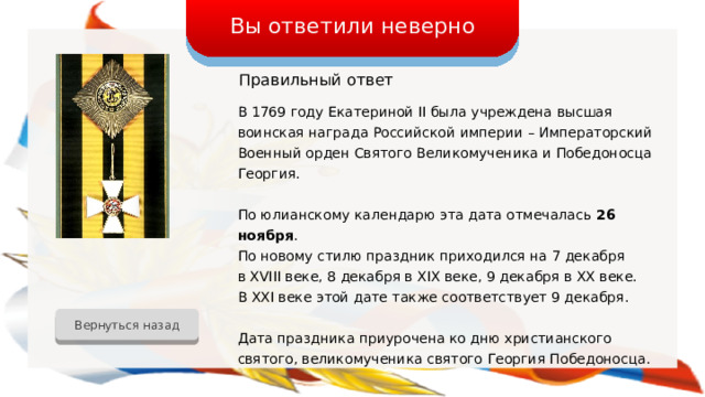 Вы ответили неверно Правильный  ответ В 1769 году Екатериной II была учреждена высшая воинская награда Российской империи – Императорский Военный орден Святого Великомученика и Победоносца Георгия. По юлианскому календарю эта дата отмечалась 26 ноября . По новому стилю праздник приходился на 7 декабря в XVIII веке, 8 декабря в XIX веке, 9 декабря в XX веке. В XXI веке этой дате также соответствует 9 декабря. Дата праздника приурочена ко дню христианского святого, великомученика святого Георгия Победоносца. Вернуться назад 