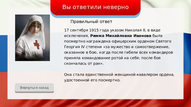 Вы ответили неверно Правильный ответ 17 сентября 1915 года указом Николая II, в виде исключения, Римма Михайловна Иванова была посмертно награждена офицерским орденом Святого Георгия IV степени «за мужество и самоотвержение, оказанное в бою, когда после гибели всех командиров приняла командование ротой на себя; после боя скончалась от ран». Она стала единственной женщиной-кавалером ордена, удостоенной его посмертно. Вернуться назад 