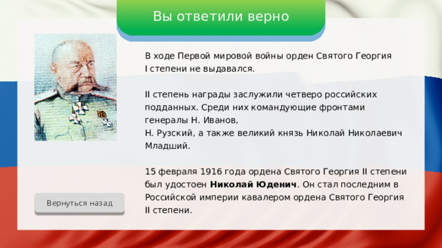 Вы ответили верно В ходе Первой мировой войны орден Святого Георгия I степени не выдавался. II степень награды заслужили четверо российских подданных. Среди них командующие фронтами генералы Н. Иванов, Н. Рузский, а также великий князь Николай Николаевич Младший. 15 февраля 1916 года ордена Святого Георгия II степени был удостоен Николай Юденич . Он стал последним в Российской империи кавалером ордена Святого Георгия II степени. Вернуться назад 