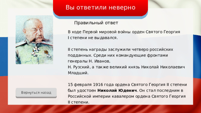 Вы ответили неверно Правильный ответ В ходе Первой мировой войны орден Святого Георгия I степени не выдавался. II степень награды заслужили четверо российских подданных. Среди них командующие фронтами генералы Н. Иванов, Н. Рузский, а также великий князь Николай Николаевич Младший. 15 февраля 1916 года ордена Святого Георгия II степени был удостоен Николай Юденич . Он стал последним в Российской империи кавалером ордена Святого Георгия II степени. Вернуться назад 