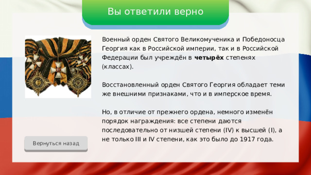 Вы ответили верно Военный орден Святого Великомученика и Победоносца Георгия как в Российской империи, так и в Российской Федерации был учреждён в четырёх степенях (классах). Восстановленный орден Святого Георгия обладает теми же внешними признаками, что и в имперское время. Но, в отличие от прежнего ордена, немного изменён порядок награждения: все степени даются последовательно от низшей степени (IV) к высшей (I), а не только III и IV степени, как это было до 1917 года. Вернуться назад 