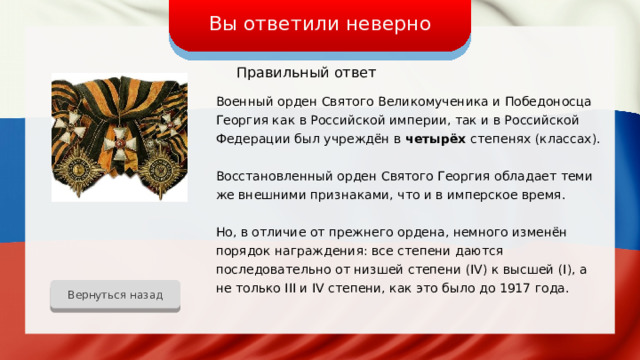Вы ответили неверно Правильный ответ Военный орден Святого Великомученика и Победоносца Георгия как в Российской империи, так и в Российской Федерации был учреждён в четырёх степенях (классах). Восстановленный орден Святого Георгия обладает теми же внешними признаками, что и в имперское время. Но, в отличие от прежнего ордена, немного изменён порядок награждения: все степени даются последовательно от низшей степени (IV) к высшей (I), а не только III и IV степени, как это было до 1917 года. Вернуться назад 