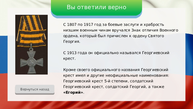 Вы ответили верно С 1807 по 1917 год за боевые заслуги и храбрость низшим военным чинам вручался Знак отличия Военного ордена, который был причислен к ордену Святого Георгия. С 1913 года он официально назывался Георгиевский крест. Кроме своего официального названия Георгиевский крест имел и другие неофициальные наименования: Георгиевский крест 5-й степени, солдатский Георгиевский крест, солдатский Георгий, а также «Егорий» . Вернуться назад 