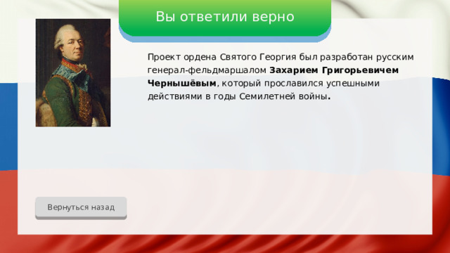 Вы ответили верно Проект ордена Святого Георгия был разработан русским генерал-фельдмаршалом Захарием Григорьевичем Чернышёвым , который прославился успешными действиями в годы Семилетней войны . Вернуться назад 