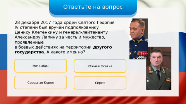Ответьте на вопрос 28 декабря 2017 года орден Святого Георгия IV степени был вручён подполковнику Денису Клетёнкину и генерал-лейтенанту Александру Лапину за честь и мужество, проявленные в боевых действиях на территории другого государства . А какого именно? Мозамбик Южная Осетия Северная Корея Сирия 