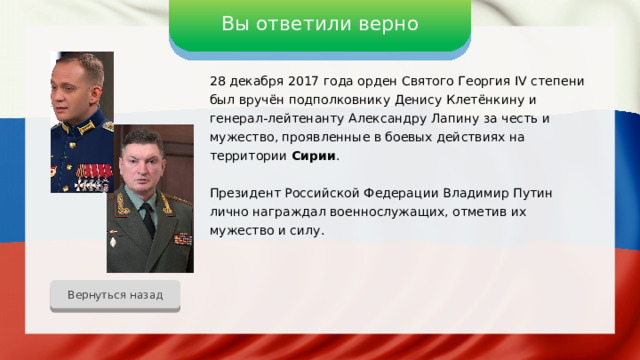 Вы ответили верно 28 декабря 2017 года орден Святого Георгия IV степени был вручён подполковнику Денису Клетёнкину и генерал-лейтенанту Александру Лапину за честь и мужество, проявленные в боевых действиях на территории Сирии . Президент Российской Федерации Владимир Путин лично награждал военнослужащих, отметив их мужество и силу. Вернуться назад 