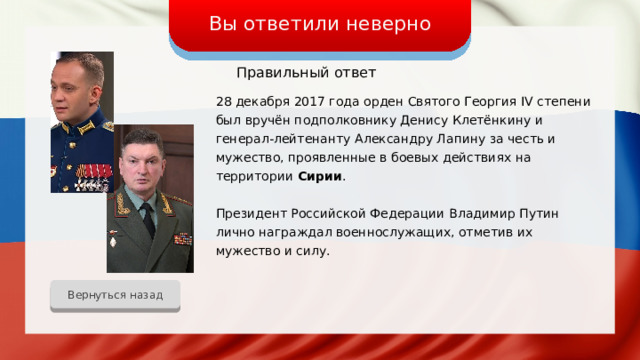 Вы ответили неверно Правильный ответ 28 декабря 2017 года орден Святого Георгия IV степени был вручён подполковнику Денису Клетёнкину и генерал-лейтенанту Александру Лапину за честь и мужество, проявленные в боевых действиях на территории Сирии . Президент Российской Федерации Владимир Путин лично награждал военнослужащих, отметив их мужество и силу. Вернуться назад 