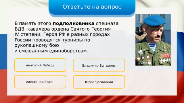 Ответьте на вопрос В память этого подполковника спецназа ВДВ, кавалера ордена Святого Георгия IV степени, Героя РФ в разных городах России проводятся турниры по рукопашному бою и смешанным единоборствам. Анатолий Лебедь Владимир Болдырев Александр Зелин Юрий Яровицкий 