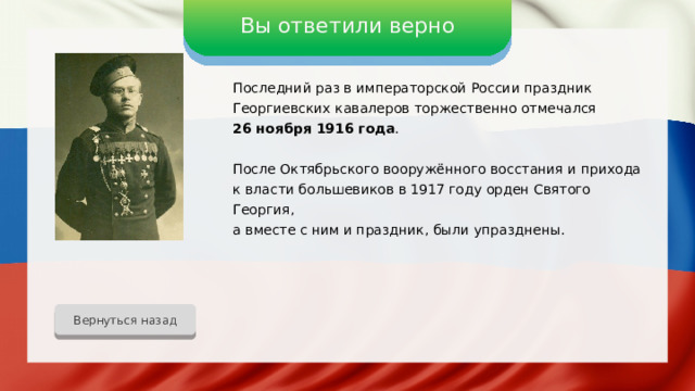 Вы ответили верно Последний раз в императорской России праздник Георгиевских кавалеров торжественно отмечался 26 ноября 1916 года . После Октябрьского вооружённого восстания и прихода к власти большевиков в 1917 году орден Святого Георгия, а вместе с ним и праздник, были упразднены. Вернуться назад 