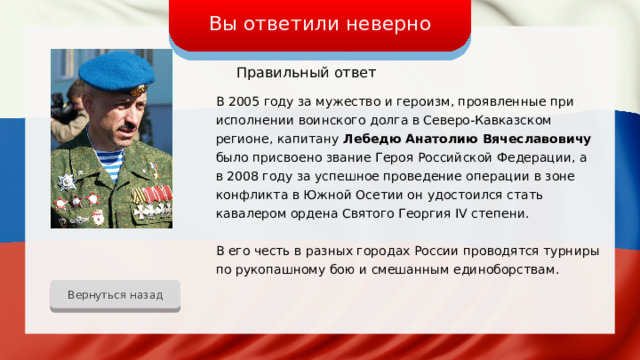 Вы ответили неверно Правильный ответ В 2005 году за мужество и героизм, проявленные при исполнении воинского долга в Северо-Кавказском регионе, капитану Лебедю Анатолию Вячеславовичу было присвоено звание Героя Российской Федерации, а в 2008 году за успешное проведение операции в зоне конфликта в Южной Осетии он удостоился стать кавалером ордена Святого Георгия IV степени. В его честь в разных городах России проводятся турниры по рукопашному бою и смешанным единоборствам. Вернуться назад 