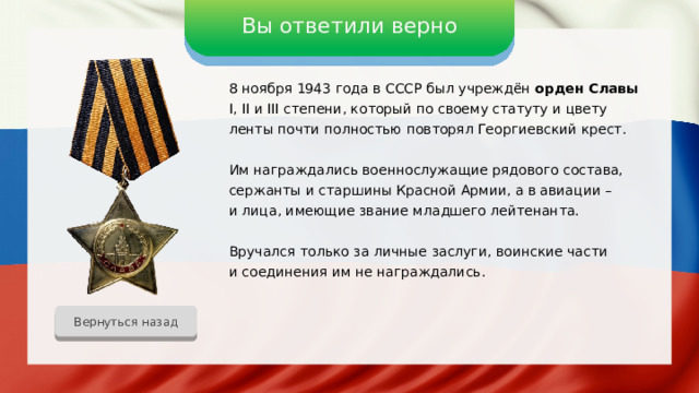 Вы ответили верно 8 ноября 1943 года в СССР был учреждён орден Славы I, II и III степени, который по своему статуту и цвету ленты почти полностью повторял Георгиевский крест. Им награждались военнослужащие рядового состава, сержанты и старшины Красной Армии, а в авиации – и лица, имеющие звание младшего лейтенанта. Вручался только за личные заслуги, воинские части и соединения им не награждались. Вернуться назад 
