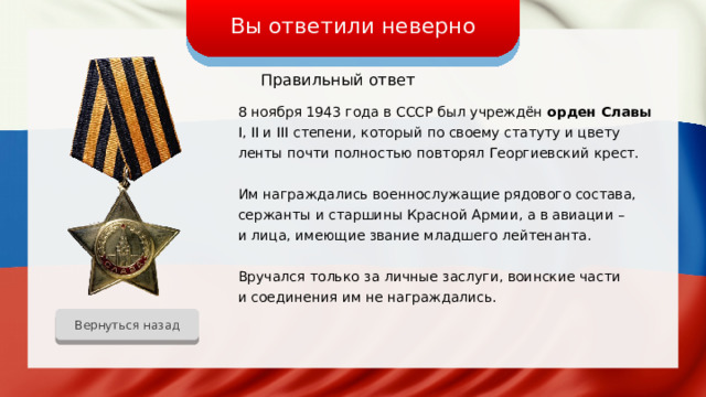 Вы ответили неверно Правильный ответ 8 ноября 1943 года в СССР был учреждён орден Славы I, II и III степени, который по своему статуту и цвету ленты почти полностью повторял Георгиевский крест. Им награждались военнослужащие рядового состава, сержанты и старшины Красной Армии, а в авиации – и лица, имеющие звание младшего лейтенанта. Вручался только за личные заслуги, воинские части и соединения им не награждались. Вернуться назад 