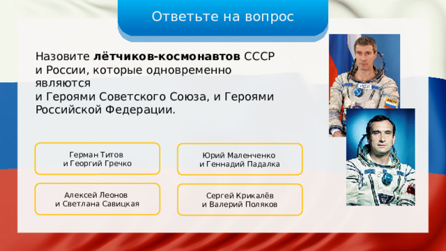 Ответьте на вопрос Назовите лётчиков-космонавтов СССР и России, которые одновременно являются и Героями Советского Союза, и Героями Российской Федерации. Герман Титов и Георгий Гречко Юрий Маленченко и Геннадий Падалка Алексей Леонов и Светлана Савицкая Сергей Крикалёв и Валерий Поляков 