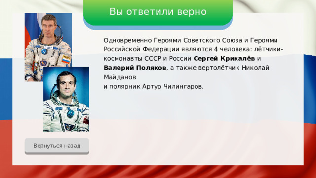 Вы ответили верно Одновременно Героями Советского Союза и Героями Российской Федерации являются 4 человека: лётчики-космонавты СССР и России Сергей Крикалёв и Валерий Поляков , а также вертолётчик Николай Майданов и полярник Артур Чилингаров. Вернуться назад 