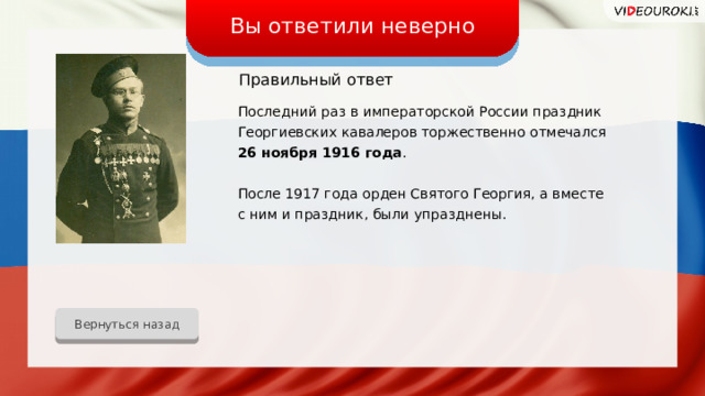 Вы ответили неверно Правильный  ответ Последний раз в императорской России праздник Георгиевских кавалеров торжественно отмечался 26 ноября 1916 года . После 1917 года орден Святого Георгия, а вместе с ним и праздник, были упразднены. Вернуться назад 