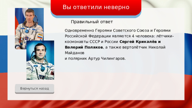 Вы ответили неверно Правильный ответ Одновременно Героями Советского Союза и Героями Российской Федерации являются 4 человека: лётчики-космонавты СССР и России Сергей Крикалёв и Валерий Поляков , а также вертолётчик Николай Майданов и полярник Артур Чилингаров. Вернуться назад 