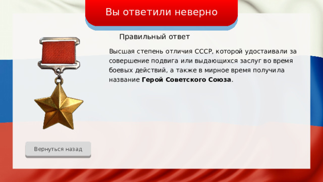 Вы ответили неверно Правильный ответ Высшая степень отличия СССР, которой удостаивали за совершение подвига или выдающихся заслуг во время боевых действий, а также в мирное время получила название Герой Советского Союза . Вернуться назад 