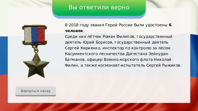 Вы ответили верно В 2018 году звания Герой России были удостоены 6 человек . Среди них лётчик Роман Филипов, государственный деятель Юрий Борисов, государственный деятель Сергей Кириенко, инспектор по контролю за лесом Касумкентского лесничества Дагестана Зейнудин Батманов, офицер Военно-морского флота Николай Филин, а также космонавт-испытатель Сергей Рыжиков. Вернуться назад 