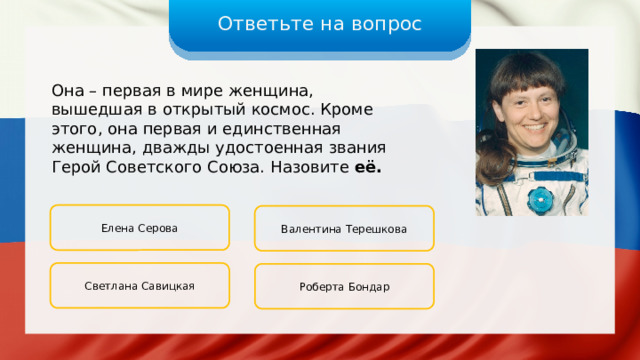 Ответьте на вопрос Она – первая в мире женщина, вышедшая в открытый космос. Кроме этого, она первая и единственная женщина, дважды удостоенная звания Герой Советского Союза. Назовите её. Елена Серова Валентина Терешкова Светлана Савицкая Роберта Бондар 