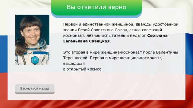 Вы ответили верно Первой и единственной женщиной, дважды удостоенной звания Герой Советского Союза, стала советский космонавт, лётчик-испытатель и педагог Светлана Евгеньевна Савицкая . Это вторая в мире женщина-космонавт после Валентины Терешковой. Первая в мире женщина-космонавт, вышедшая в открытый космос. Вернуться назад 