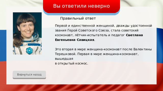 Вы ответили неверно Правильный ответ Первой и единственной женщиной, дважды удостоенной звания Герой Советского Союза, стала советский космонавт, лётчик-испытатель и педагог Светлана Евгеньевна Савицкая . Это вторая в мире женщина-космонавт после Валентины Терешковой. Первая в мире женщина-космонавт, вышедшая в открытый космос. Вернуться назад 