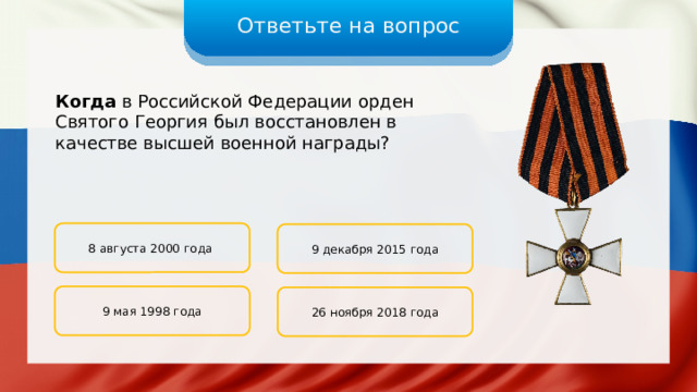 Ответьте на вопрос Когда в Российской Федерации орден Святого Георгия был восстановлен в качестве высшей военной награды? 8 августа 2000 года 9 декабря 2015 года 9 мая 1998 года 26 ноября 2018 года 