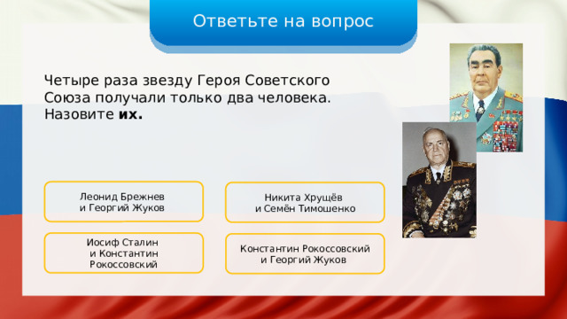 Ответьте на вопрос Четыре раза звезду Героя Советского Союза получали только два человека. Назовите их. Леонид Брежнев и Георгий Жуков Никита Хрущёв и Семён Тимошенко Иосиф Сталин и Константин Рокоссовский Константин Рокоссовский и Георгий Жуков 