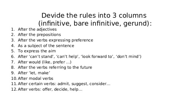 Devide the rules into 3 columns   (infinitive, bare infinitive, gerund) : After the adjectives After the prepositions After the verbs expressing preference As a subject of the sentence To express the aim After ‘can’t stand’, ‘can’t help’, ‘look forward to’, ‘don’t mind’) After would (like, prefer …) After the verbs referring to the future After ‘let, make’ After modal verbs After certain verbs: admit, suggest, consider… After verbs: offer, decide, help… 