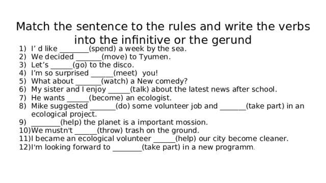 Match the sentence to the rules and write the verbs into the infinitive or the gerund I’ d like ________(spend) a week by the sea. We decided _______(move) to Tyumen. Let’s ______(go) to the disco. I’m so surprised ______(meet) you! What about _______(watch) a New comedy? My sister and I enjoy ______(talk) about the latest news after school. He wants ______(become) an ecologist. Mike suggested _______(do) some volunteer job and _______(take part) in an ecological project. ________(help) the planet is a important mossion. We mustn't ______(throw) trash on the ground. I became an ecological volunteer ______(help) our city become cleaner. I'm looking forward to ________(take part) in a new programm . 