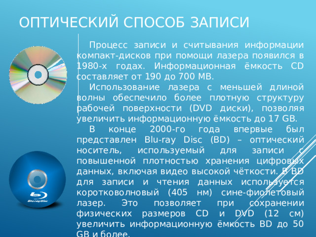 Оптический способ записи Процесс записи и считывания информации компакт-дисков при помощи лазера появился в 1980-х годах. Информационная ёмкость CD составляет от 190 до 700 MB. Использование лазера с меньшей длиной волны обеспечило более плотную структуру рабочей поверхности (DVD диски), позволяя увеличить информационную ёмкость до 17 GB. В конце 2000-го года впервые был представлен Blu-ray Disc (BD) – оптический носитель, используемый для записи с повышенной плотностью хранения цифровых данных, включая видео высокой чёткости. В BD для записи и чтения данных используется коротковолновый (405 нм) сине-фиолетовый лазер. Это позволяет при сохранении физических размеров CD и DVD (12 см) увеличить информационную ёмкость BD до 50 GB и более. 