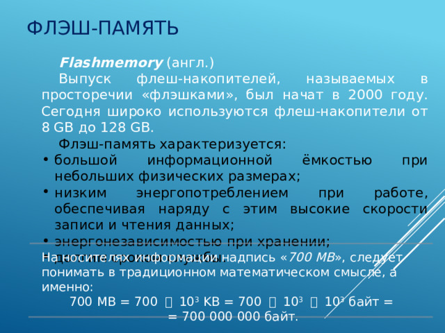 Флэш-память Flashmemory (англ.) Выпуск флеш-накопителей, называемых в просторечии «флэшками», был начат в 2000 году. Сегодня широко используются флеш-накопители от 8 GB до 128 GB. Флэш-память характеризуется: большой информационной ёмкостью при небольших физических размерах; низким энергопотреблением при работе, обеспечивая наряду с этим высокие скорости записи и чтения данных; энергонезависимостью при хранении; долгим сроком службы. На носителях информации надпись « 700 MB », следует понимать в традиционном математическом смысле, а именно: 700 MB = 700 ・ 10 3 KB = 700 ・ 10 3  ・ 10 3 байт =  = 700 000 000 байт. 5 