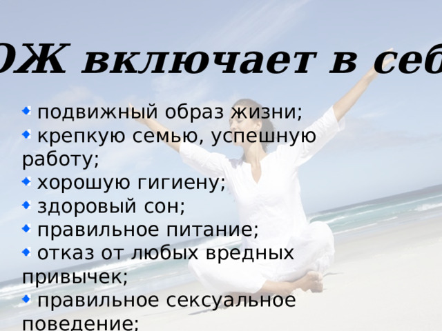 ЗОЖ включает в себя  подвижный образ жизни;  крепкую семью, успешную работу;  хорошую гигиену;  здоровый сон;  правильное питание;  отказ от любых вредных привычек;  правильное сексуальное поведение;  закаливание.    