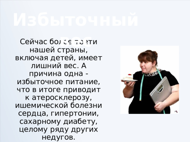 Избыточный вес Сейчас более трети нашей страны, включая детей, имеет лишний вес. А причина одна - избыточное питание, что в итоге приводит к атеросклерозу, ишемической болезни сердца, гипертонии, сахарному диабету, целому ряду других недугов. 