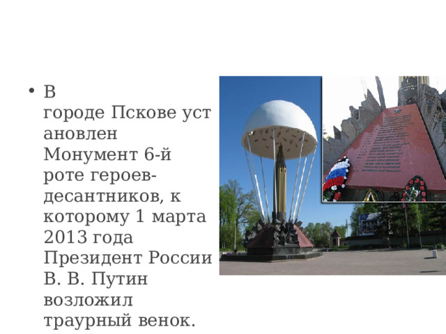 В городе Пскове установлен Монумент 6-й роте героев-десантников, к которому 1 марта 2013 года Президент России В. В. Путин возложил траурный венок.  