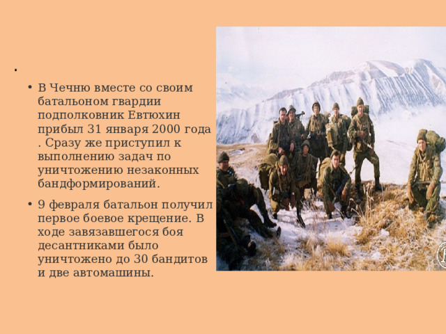 . В Чечню вместе со своим батальоном гвардии подполковник Евтюхин прибыл 31 января 2000 года . Сразу же приступил к выполнению задач по уничтожению незаконных бандформирований. 9 февраля батальон получил первое боевое крещение. В ходе завязавшегося боя десантниками было уничтожено до 30 бандитов и две автомашины. 