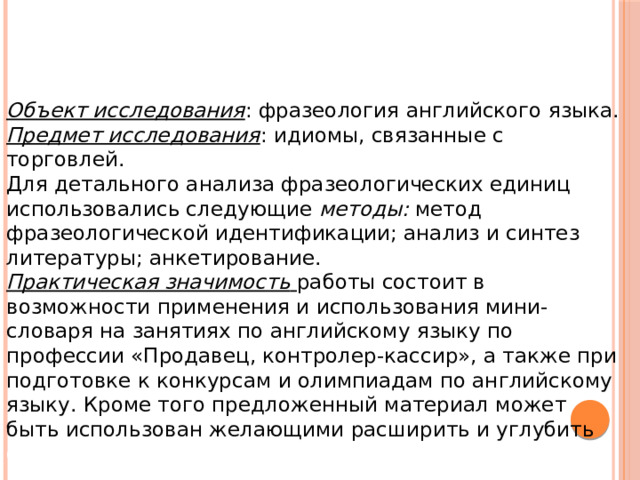 Объект исследования : фразеология английского языка. Предмет исследования : идиомы, связанные с торговлей. Для детального анализа фразеологических единиц использовались следующие  методы: метод фразеологической идентификации; анализ и синтез литературы; анкетирование. Практическая значимость  работы состоит в возможности применения и использования мини-словаря на занятиях по английскому языку по профессии «Продавец, контролер-кассир», а также при подготовке к конкурсам и олимпиадам по английскому языку. Кроме того предложенный материал может быть использован желающими расширить и углубить свои знания в языке.  