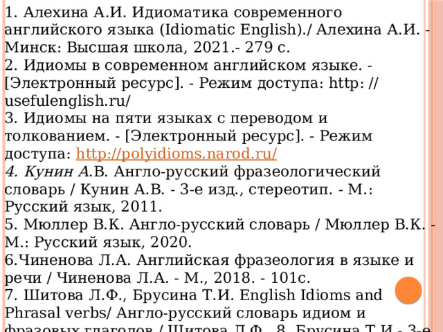 1. Алехина А.И. Идиоматика современного английского языка (Idiomatic English)./ Алехина А.И. - Минск: Высшая школа, 2021.- 279 с. 2. Идиомы в современном английском языке. - [Электронный ресурс]. - Режим доступа: http: // usefulenglish.ru/ 3. Идиомы на пяти языках с переводом и толкованием. - [Электронный ресурс]. - Режим доступа: http://polyidioms.narod.ru/ 4. Кунин А .В. Англо-русский фразеологический словарь / Кунин А.В. - 3-е изд., стереотип. - М.: Русский язык, 2011. 5. Мюллер В.К. Англо-русский словарь / Мюллер В.К. - М.: Русский язык, 2020. 6.Чиненова Л.А. Английская фразеология в языке и речи / Чиненова Л.А. - М., 2018. - 101с. 7. Шитова Л.Ф., Брусина Т.И. English Idioms and Phrasal verbs/ Англо-русский словарь идиом и фразовых глаголов / Шитова Л.Ф., 8. Брусина Т.И.- 3-е изд. - Спб: Антология, 2015. - 256 с. English idioms. Binominals. - [Электронный ресурс]. - Режим доступа: http: // www. saberingles.com.ar 