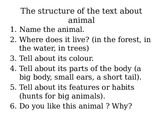 The structure of the text about animal Name the animal. Where does it live? (in the forest, in the water, in trees) Tell about its colour. Tell about its parts of the body (a big body, small ears, a short tail). Tell about its features or habits (hunts for big animals). Do you like this animal ? Why? 