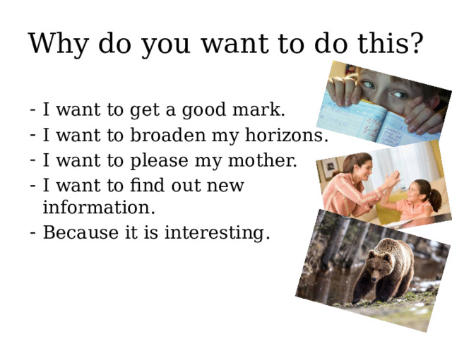 Why do you want to do this? I want to get a good mark. I want to broaden my horizons. I want to please my mother. I want to find out new information. Because it is interesting. 