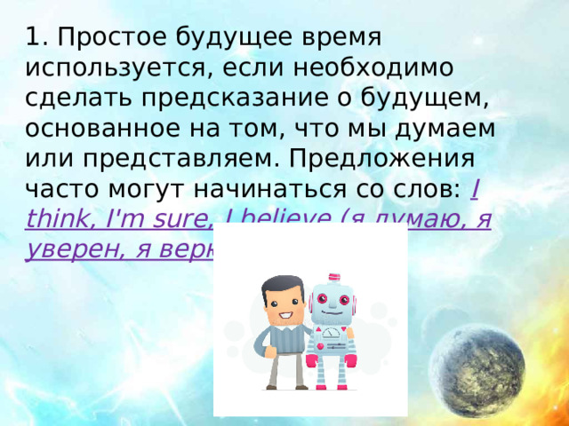 1. Простое будущее время используется, если необходимо сделать предсказание о будущем, основанное на том, что мы думаем или представляем. Предложения часто могут начинаться со слов: I think, I'm sure, I believe (я думаю, я уверен, я верю)  