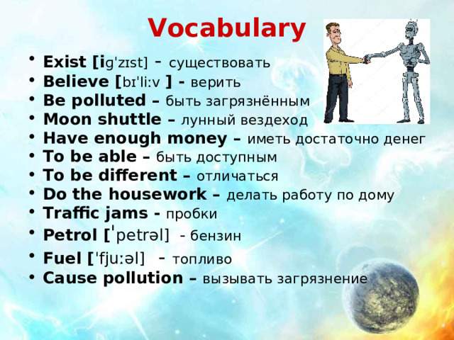 Vocabulary Exist [i ɡˈzɪst ] - существовать Believe [ bɪˈliːv  ] - верить Be polluted – быть загрязнённым Moon shuttle – лунный вездеход Have enough money – иметь достаточно денег To be able – быть доступным To be different – отличаться Do the housework – делать работу по дому Traffic jams - пробки Petrol  [ ˈ petrəl ] - бензин Fuel  [ ˈfjuːəl ] - топливо Cause pollution – вызывать загрязнение   