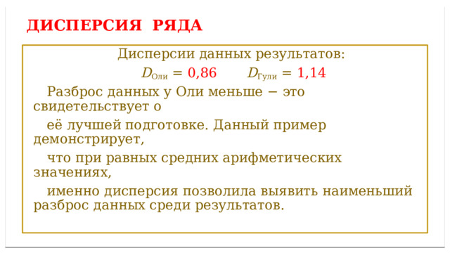 Дисперсией ряда чисел называется среднее арифметическое ДИСПЕРСИЯ ряда  Дисперсии данных результатов:  D Оли = 0,86  D Гули = 1,14  Разброс данных у Оли меньше − это свидетельствует о  её лучшей подготовке. Данный пример демонстрирует,  что при равных средних арифметических значениях,  именно дисперсия позволила выявить наименьший разброс данных среди результатов. 