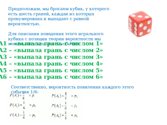 Предположим, мы бросаем кубик, у которого есть шесть граней, каждая из которых пронумерована и выпадает с равной вероятностью. Для описания поведения этого игрального кубика с позиции теории вероятности мы можем записать шесть событий:   А1 – «выпала грань с числом 1»  А2 – «выпала грань с числом 2»  А3 – «выпала грань с числом 3»  А4 – «выпала грань с числом 4»  А5 – «выпала грань с числом 5»  А6 – «выпала грань с числом 6»   Соответственно, вероятность появления каждого этого события 1/6: 