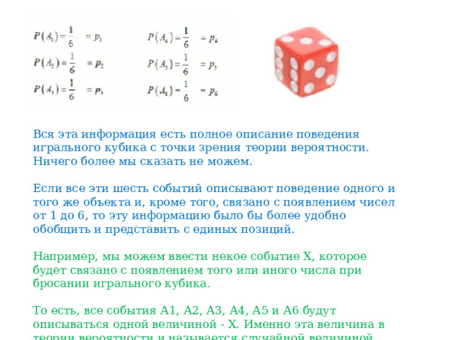 Вся эта информация есть полное описание поведения игрального кубика с точки зрения теории вероятности. Ничего более мы сказать не можем. Если все эти шесть событий описывают поведение одного и того же объекта и, кроме того, связано с появлением чисел от 1 до 6, то эту информацию было бы более удобно обобщить и представить с единых позиций. Например, мы можем ввести некое событие Х, которое будет связано с появлением того или иного числа при бросании игрального кубика. То есть, все события А1, А2, А3, А4, А5 и А6 будут описываться одной величиной - Х. Именно эта величина в теории вероятности и называется случайной величиной. 