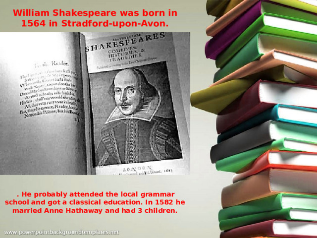 William Shakespeare was born in 1564 in Stradford-upon-Avon.  . He probably attended the local grammar school and got a classical education. In 1582 he married Anne Hathaway and had 3 children. 