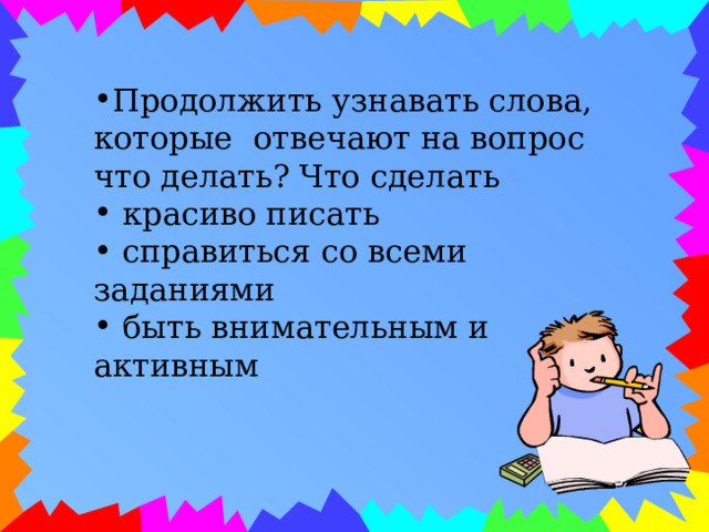 Продолжить узнавать слова, которые отвечают на вопрос что делать? Что сделать  красиво писать  справиться со всеми заданиями  быть внимательным и активным 